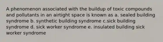 A phenomenon associated with the buildup of toxic compounds and pollutants in an airtight space is known as a. sealed building syndrome b. synthetic building syndrome c.sick building syndrome d. sick worker syndrome e. insulated building sick worker syndrome