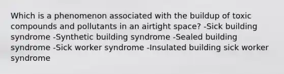 Which is a phenomenon associated with the buildup of toxic compounds and pollutants in an airtight space? -Sick building syndrome -Synthetic building syndrome -Sealed building syndrome -Sick worker syndrome -Insulated building sick worker syndrome