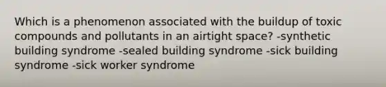 Which is a phenomenon associated with the buildup of toxic compounds and pollutants in an airtight space? -synthetic building syndrome -sealed building syndrome -sick building syndrome -sick worker syndrome