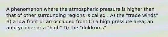 A phenomenon where the atmospheric pressure is higher than that of other surrounding regions is called . A) the "trade winds" B) a low front or an occluded front C) a high pressure area; an anticyclone; or a "high" D) the "doldrums"