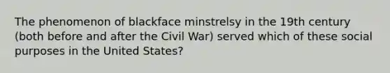 The phenomenon of blackface minstrelsy in the 19th century (both before and after the Civil War) served which of these social purposes in the United States?