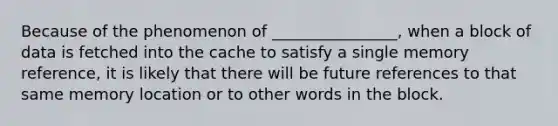 Because of the phenomenon of ________________, when a block of data is fetched into the cache to satisfy a single memory reference, it is likely that there will be future references to that same memory location or to other words in the block.