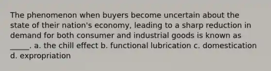 The phenomenon when buyers become uncertain about the state of their nation's economy, leading to a sharp reduction in demand for both consumer and industrial goods is known as _____. a. the chill effect b. functional lubrication c. domestication d. expropriation