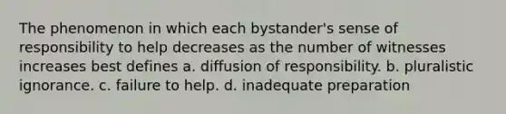 The phenomenon in which each bystander's sense of responsibility to help decreases as the number of witnesses increases best defines a. diffusion of responsibility. b. pluralistic ignorance. c. failure to help. d. inadequate preparation