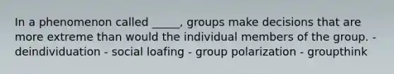 In a phenomenon called _____, groups make decisions that are more extreme than would the individual members of the group. - deindividuation - social loafing - group polarization - groupthink