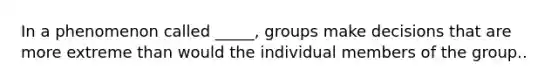 In a phenomenon called _____, groups make decisions that are more extreme than would the individual members of the group..