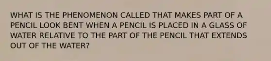 WHAT IS THE PHENOMENON CALLED THAT MAKES PART OF A PENCIL LOOK BENT WHEN A PENCIL IS PLACED IN A GLASS OF WATER RELATIVE TO THE PART OF THE PENCIL THAT EXTENDS OUT OF THE WATER?