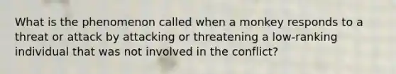 What is the phenomenon called when a monkey responds to a threat or attack by attacking or threatening a low-ranking individual that was not involved in the conflict?