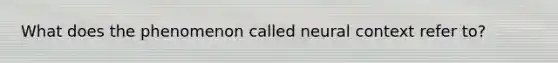 What does the phenomenon called neural context refer to?