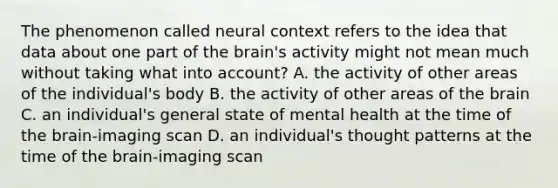 The phenomenon called neural context refers to the idea that data about one part of the brain's activity might not mean much without taking what into account? A. the activity of other areas of the individual's body B. the activity of other areas of the brain C. an individual's general state of mental health at the time of the brain-imaging scan D. an individual's thought patterns at the time of the brain-imaging scan