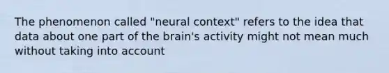 The phenomenon called "neural context" refers to the idea that data about one part of the brain's activity might not mean much without taking into account