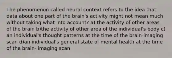 The phenomenon called neural context refers to the idea that data about one part of the brain's activity might not mean much without taking what into account? a) the activity of other areas of the brain b)the activity of other area of the individual's body c) an individual's thought patterns at the time of the brain-imaging scan d)an individual's general state of mental health at the time of the brain- imaging scan