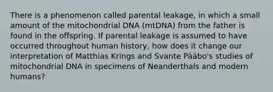 There is a phenomenon called parental leakage, in which a small amount of the mitochondrial DNA (mtDNA) from the father is found in the offspring. If parental leakage is assumed to have occurred throughout human history, how does it change our interpretation of Matthias Krings and Svante Pääbo's studies of mitochondrial DNA in specimens of Neanderthals and modern humans?