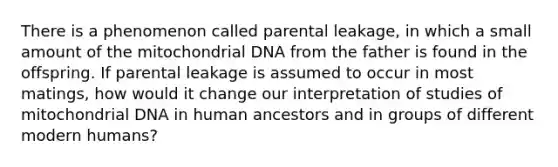 There is a phenomenon called parental leakage, in which a small amount of the mitochondrial DNA from the father is found in the offspring. If parental leakage is assumed to occur in most matings, how would it change our interpretation of studies of mitochondrial DNA in human ancestors and in groups of different modern humans?