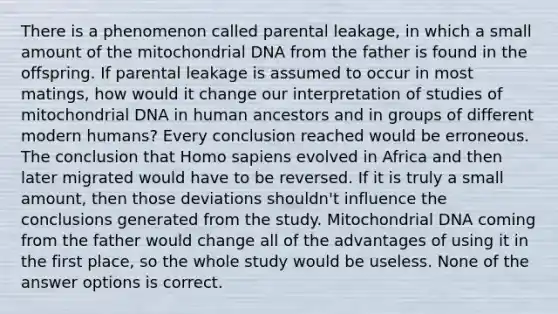 There is a phenomenon called parental leakage, in which a small amount of the mitochondrial DNA from the father is found in the offspring. If parental leakage is assumed to occur in most matings, how would it change our interpretation of studies of mitochondrial DNA in human ancestors and in groups of different modern humans? Every conclusion reached would be erroneous. The conclusion that Homo sapiens evolved in Africa and then later migrated would have to be reversed. If it is truly a small amount, then those deviations shouldn't influence the conclusions generated from the study. Mitochondrial DNA coming from the father would change all of the advantages of using it in the first place, so the whole study would be useless. None of the answer options is correct.