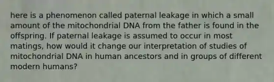 here is a phenomenon called paternal leakage in which a small amount of the mitochondrial DNA from the father is found in the offspring. If paternal leakage is assumed to occur in most matings, how would it change our interpretation of studies of mitochondrial DNA in human ancestors and in groups of different modern humans?