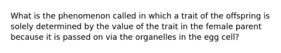 What is the phenomenon called in which a trait of the offspring is solely determined by the value of the trait in the female parent because it is passed on via the organelles in the egg cell?