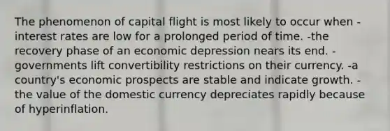 The phenomenon of capital flight is most likely to occur when -interest rates are low for a prolonged period of time. -the recovery phase of an economic depression nears its end. -governments lift convertibility restrictions on their currency. -a country's economic prospects are stable and indicate growth. -the value of the domestic currency depreciates rapidly because of hyperinflation.