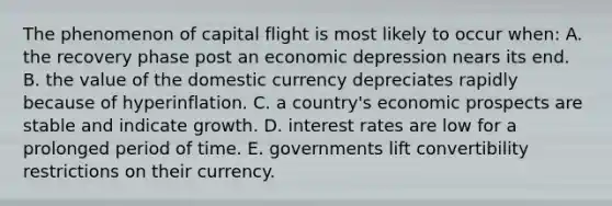 The phenomenon of capital flight is most likely to occur when: A. the recovery phase post an economic depression nears its end. B. the value of the domestic currency depreciates rapidly because of hyperinflation. C. a country's economic prospects are stable and indicate growth. D. interest rates are low for a prolonged period of time. E. governments lift convertibility restrictions on their currency.