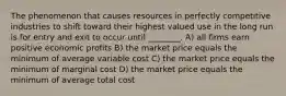 The phenomenon that causes resources in perfectly competitive industries to shift toward their highest valued use in the long run is for entry and exit to occur until ________. A) all firms earn positive economic profits B) the market price equals the minimum of average variable cost C) the market price equals the minimum of marginal cost D) the market price equals the minimum of average total cost