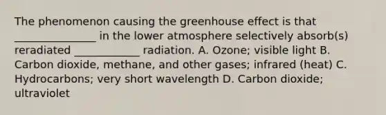 The phenomenon causing the <a href='https://www.questionai.com/knowledge/kSLZFxwGpF-greenhouse-effect' class='anchor-knowledge'>greenhouse effect</a> is that _______________ in the lower atmosphere selectively absorb(s) reradiated ____________ radiation. A. Ozone; visible light B. Carbon dioxide, methane, and other gases; infrared (heat) C. Hydrocarbons; very short wavelength D. Carbon dioxide; ultraviolet