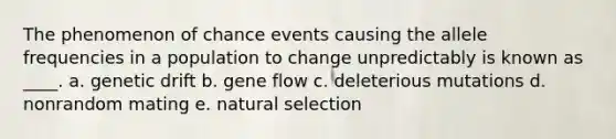 The phenomenon of chance events causing the allele frequencies in a population to change unpredictably is known as ____. a. genetic drift b. gene flow c. deleterious mutations d. nonrandom mating e. natural selection