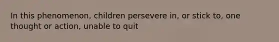 In this phenomenon, children persevere in, or stick to, one thought or action, unable to quit