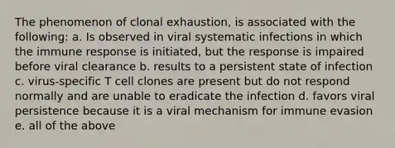 The phenomenon of clonal exhaustion, is associated with the following: a. Is observed in viral systematic infections in which the immune response is initiated, but the response is impaired before viral clearance b. results to a persistent state of infection c. virus-specific T cell clones are present but do not respond normally and are unable to eradicate the infection d. favors viral persistence because it is a viral mechanism for immune evasion e. all of the above