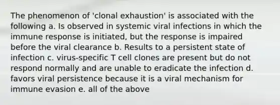 The phenomenon of 'clonal exhaustion' is associated with the following a. Is observed in systemic viral infections in which the immune response is initiated, but the response is impaired before the viral clearance b. Results to a persistent state of infection c. virus-specific T cell clones are present but do not respond normally and are unable to eradicate the infection d. favors viral persistence because it is a viral mechanism for immune evasion e. all of the above