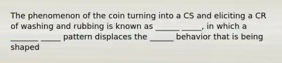 The phenomenon of the coin turning into a CS and eliciting a CR of washing and rubbing is known as ______ _____, in which a _______ _____ pattern displaces the ______ behavior that is being shaped