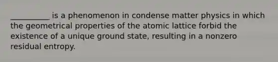 __________ is a phenomenon in condense matter physics in which the geometrical properties of the atomic lattice forbid the existence of a unique ground state, resulting in a nonzero residual entropy.