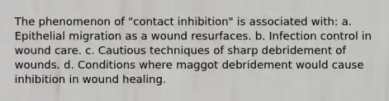 The phenomenon of "contact inhibition" is associated with: a. Epithelial migration as a wound resurfaces. b. Infection control in wound care. c. Cautious techniques of sharp debridement of wounds. d. Conditions where maggot debridement would cause inhibition in wound healing.