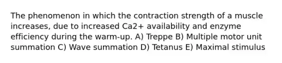 The phenomenon in which the contraction strength of a muscle increases, due to increased Ca2+ availability and enzyme efficiency during the warm-up. A) Treppe B) Multiple motor unit summation C) Wave summation D) Tetanus E) Maximal stimulus