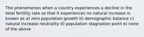 The phenomenon when a country experiences a decline in the total fertility rate so that it experiences no natural increase is known as a) zero population growth b) demographic balance c) natural increase neutrality d) population stagnation point e) none of the above