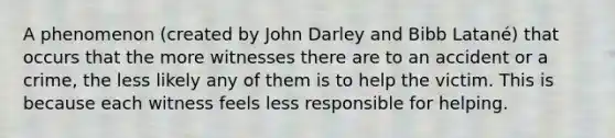 A phenomenon (created by John Darley and Bibb Latané) that occurs that the more witnesses there are to an accident or a crime, the less likely any of them is to help the victim. This is because each witness feels less responsible for helping.