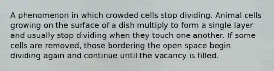 A phenomenon in which crowded cells stop dividing. Animal cells growing on the surface of a dish multiply to form a single layer and usually stop dividing when they touch one another. If some cells are removed, those bordering the open space begin dividing again and continue until the vacancy is filled.