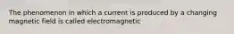 The phenomenon in which a current is produced by a changing magnetic field is called electromagnetic