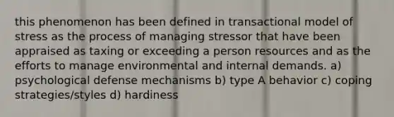 this phenomenon has been defined in transactional model of stress as the process of managing stressor that have been appraised as taxing or exceeding a person resources and as the efforts to manage environmental and internal demands. a) psychological <a href='https://www.questionai.com/knowledge/kkmisZvuYn-defense-mechanisms' class='anchor-knowledge'>defense mechanisms</a> b) type A behavior c) coping strategies/styles d) hardiness