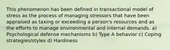 This phenomenon has been defined in transactional model of stress as the process of managing stressors that have been appraised as taxing or exceeding a person's resources and as the efforts to manage environmental and internal demands. a) Psychological defense mechanisms b) Type A behavior c) Coping strategies/styles d) Hardiness