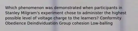 Which phenomenon was demonstrated when participants in Stanley Milgram's experiment chose to administer the highest possible level of voltage charge to the learners? Conformity Obedience Deindividuation Group cohesion Low-balling