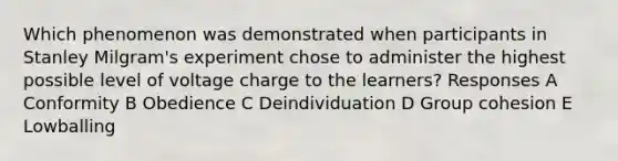 Which phenomenon was demonstrated when participants in Stanley Milgram's experiment chose to administer the highest possible level of voltage charge to the learners? Responses A Conformity B Obedience C Deindividuation D Group cohesion E Lowballing