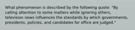 What phenomenon is described by the following quote: "By calling attention to some matters while ignoring others, television news influences the standards by which governments, presidents, policies, and candidates for office are judged."