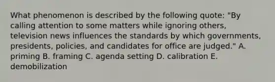 What phenomenon is described by the following quote: "By calling attention to some matters while ignoring others, television news influences the standards by which governments, presidents, policies, and candidates for office are judged." A. priming B. framing C. agenda setting D. calibration E. demobilization