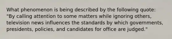 What phenomenon is being described by the following quote: "By calling attention to some matters while ignoring others, television news influences the standards by which governments, presidents, policies, and candidates for office are judged."