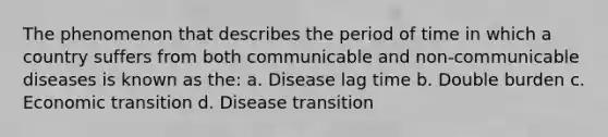 The phenomenon that describes the period of time in which a country suffers from both communicable and non-communicable diseases is known as the: a. Disease lag time b. Double burden c. Economic transition d. Disease transition