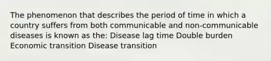 The phenomenon that describes the period of time in which a country suffers from both communicable and non-communicable diseases is known as the: Disease lag time Double burden Economic transition Disease transition