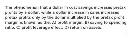 The phenomenon that a dollar in cost savings increases pretax profits by a dollar, while a dollar increase in sales increases pretax profits only by the dollar multiplied by the pretax profit margin is known as the: A) profit margin. B) saving to spending ratio. C) profit leverage effect. D) return on assets.