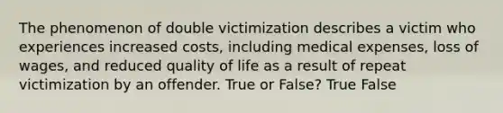 The phenomenon of double victimization describes a victim who experiences increased costs, including medical expenses, loss of wages, and reduced quality of life as a result of repeat victimization by an offender. True or False? True False