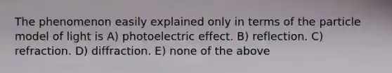 The phenomenon easily explained only in terms of the particle model of light is A) photoelectric effect. B) reflection. C) refraction. D) diffraction. E) none of the above