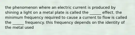 the phenomenon where an electric current is produced by shining a light on a metal plate is called the ______ effect. the minimum frequency required to cause a current to flow is called the ______ frequency. this frequency depends on the identity of the metal used